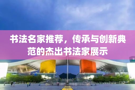 书法名家推荐，传承与创新典范的杰出书法家展示