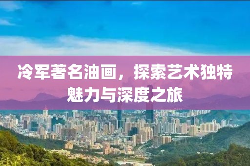 冷军著名油画，探索艺术独特魅力与深度之旅