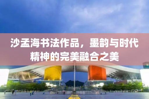 沙孟海书法作品，墨韵与时代精神的完美融合之美