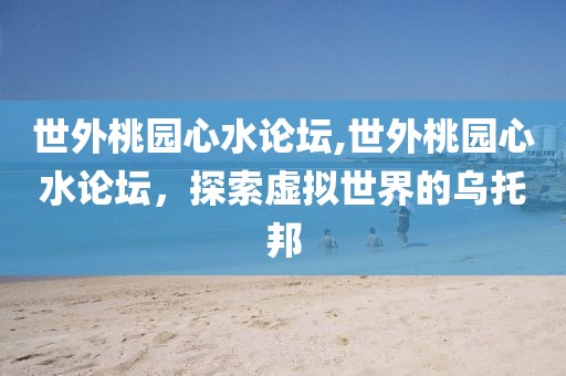 世外桃园心水论坛,世外桃园心水论坛，探索虚拟世界的乌托邦