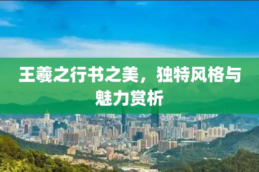 王羲之行书之美，独特风格与魅力赏析
