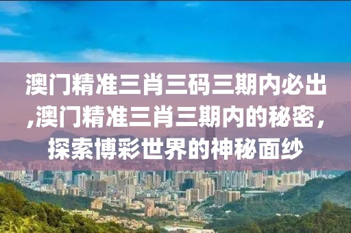 澳门精准三肖三码三期内必出,澳门精准三肖三期内的秘密，探索博彩世界的神秘面纱