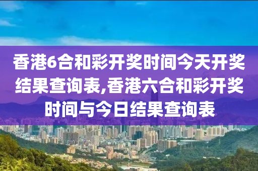 香港6合和彩开奖时间今天开奖结果查询表,香港六合和彩开奖时间与今日结果查询表