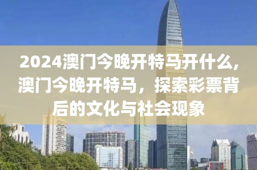 2024澳门今晚开特马开什么,澳门今晚开特马，探索彩票背后的文化与社会现象
