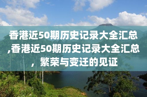 香港近50期历史记录大全汇总,香港近50期历史记录大全汇总，繁荣与变迁的见证