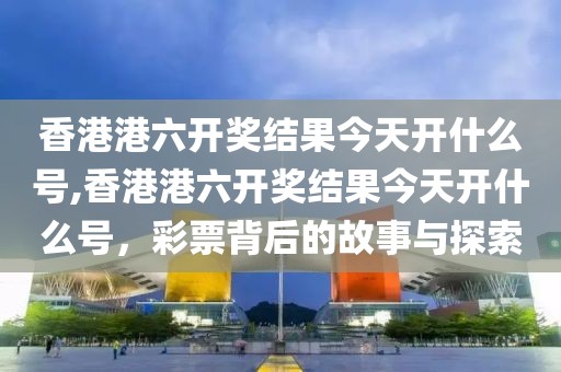 香港港六开奖结果今天开什么号,香港港六开奖结果今天开什么号，彩票背后的故事与探索