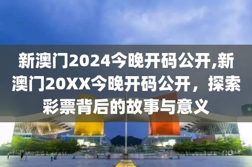 新澳门2024今晚开码公开,新澳门20XX今晚开码公开，探索彩票背后的故事与意义