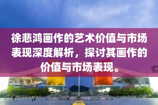 徐悲鸿画作的艺术价值与市场表现深度解析，探讨其画作的价值与市场表现。