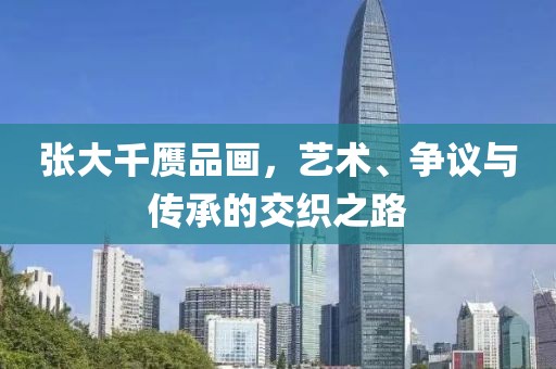 张大千赝品画，艺术、争议与传承的交织之路
