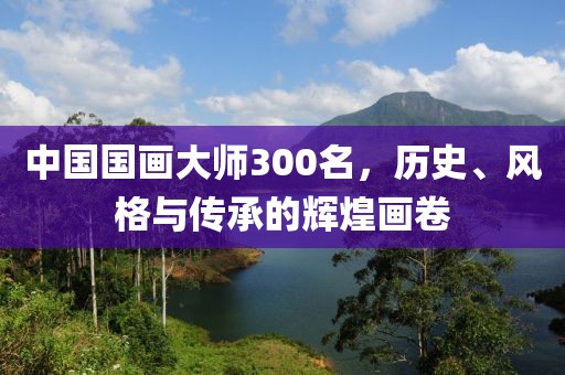 中国国画大师300名，历史、风格与传承的辉煌画卷