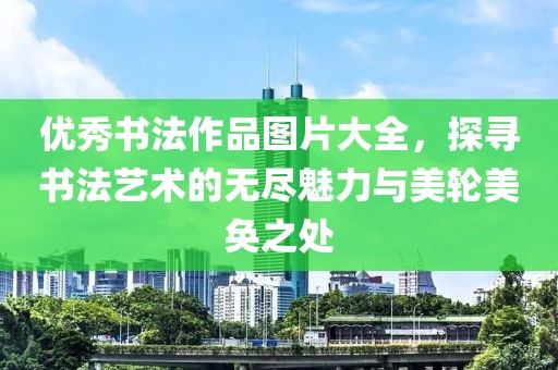 优秀书法作品图片大全，探寻书法艺术的无尽魅力与美轮美奂之处