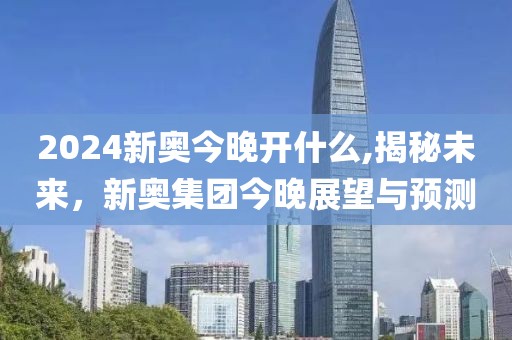 2024新奥今晚开什么,揭秘未来，新奥集团今晚展望与预测