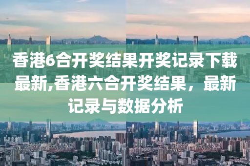 香港6合开奖结果开奖记录下载最新,香港六合开奖结果，最新记录与数据分析