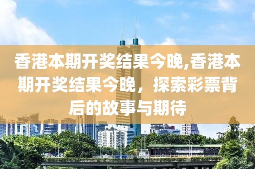 香港本期开奖结果今晚,香港本期开奖结果今晚，探索彩票背后的故事与期待