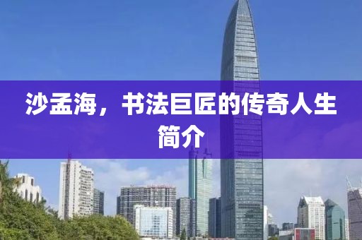 沙孟海，书法巨匠的传奇人生简介