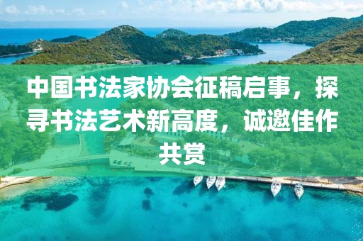 中国书法家协会征稿启事，探寻书法艺术新高度，诚邀佳作共赏