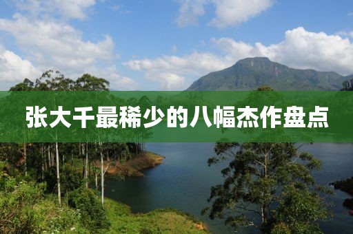 张大千最稀少的八幅杰作盘点
