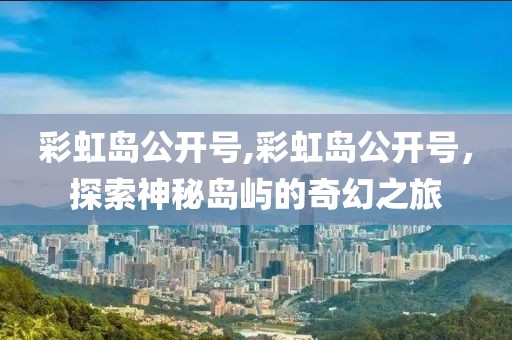 彩虹岛公开号,彩虹岛公开号，探索神秘岛屿的奇幻之旅