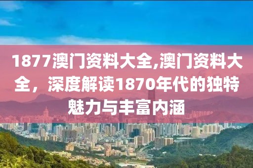 1877澳门资料大全,澳门资料大全，深度解读1870年代的独特魅力与丰富内涵
