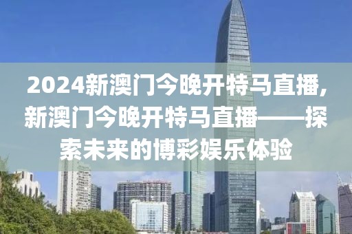2024新澳门今晚开特马直播,新澳门今晚开特马直播——探索未来的博彩娱乐体验