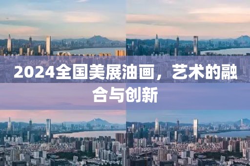 2024全国美展油画，艺术的融合与创新