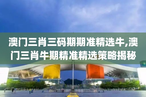 澳门三肖三码期期准精选牛,澳门三肖牛期精准精选策略揭秘