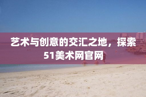 艺术与创意的交汇之地，探索51美术网官网