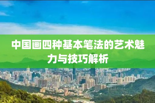 中国画四种基本笔法的艺术魅力与技巧解析