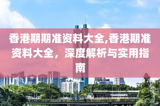 香港期期准资料大全,香港期准资料大全，深度解析与实用指南