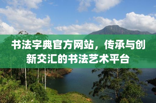 书法字典官方网站，传承与创新交汇的书法艺术平台