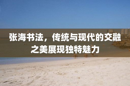 张海书法，传统与现代的交融之美展现独特魅力