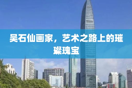 吴石仙画家，艺术之路上的璀璨瑰宝