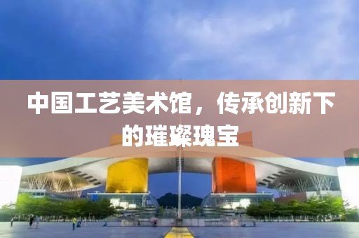 中国工艺美术馆，传承创新下的璀璨瑰宝