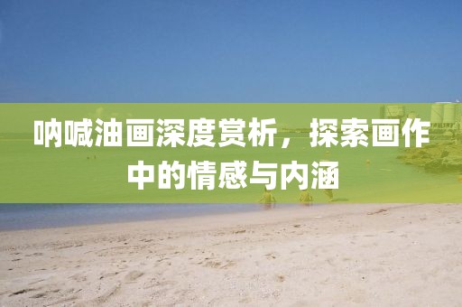 呐喊油画深度赏析，探索画作中的情感与内涵