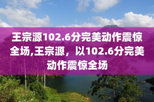王宗源102.6分完美动作震惊全场,王宗源，以102.6分完美动作震惊全场
