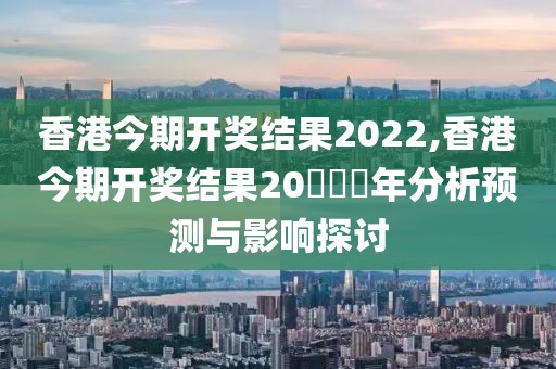 香港今期开奖结果2022,香港今期开奖结果20​​​年分析预测与影响探讨