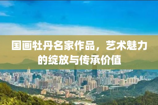 国画牡丹名家作品，艺术魅力的绽放与传承价值