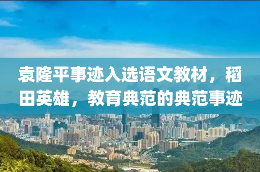 袁隆平事迹入选语文教材，稻田英雄，教育典范的典范事迹