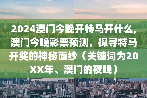 2024澳门今晚开特马开什么,澳门今晚彩票预测，探寻特马开奖的神秘面纱（关键词为20XX年、澳门的夜晚）