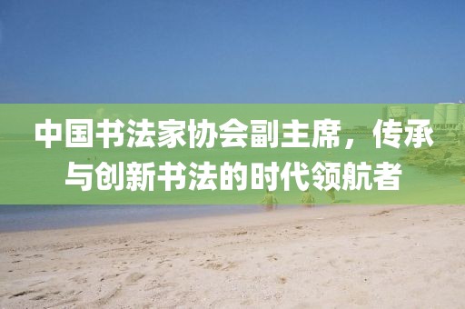 中国书法家协会副主席，传承与创新书法的时代领航者