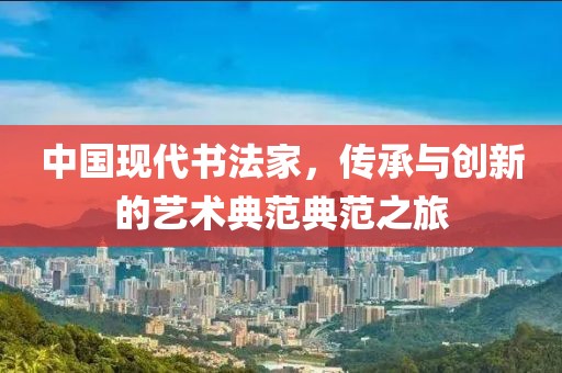 中国现代书法家，传承与创新的艺术典范典范之旅