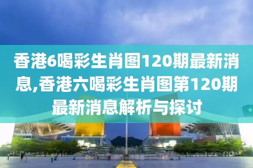香港6喝彩生肖图120期最新消息,香港六喝彩生肖图第120期最新消息解析与探讨