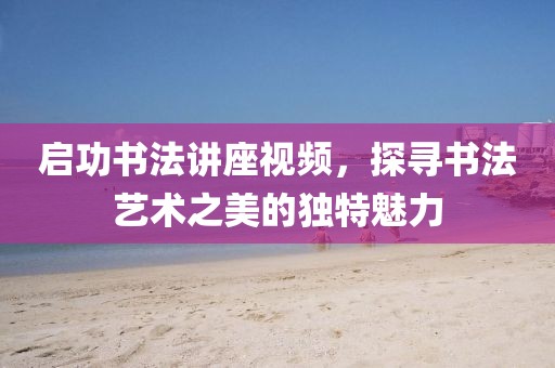启功书法讲座视频，探寻书法艺术之美的独特魅力