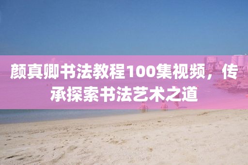 颜真卿书法教程100集视频，传承探索书法艺术之道