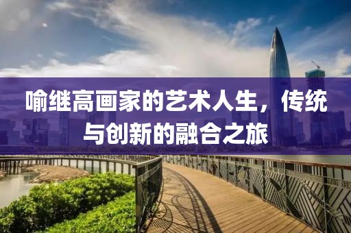 喻继高画家的艺术人生，传统与创新的融合之旅