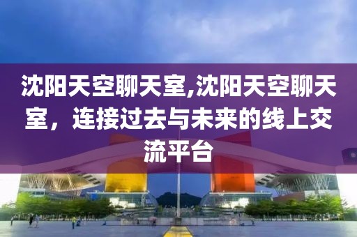 沈阳天空聊天室,沈阳天空聊天室，连接过去与未来的线上交流平台