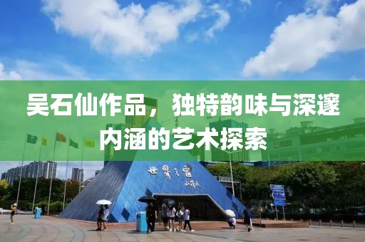 吴石仙作品，独特韵味与深邃内涵的艺术探索