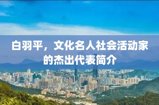 白羽平，文化名人社会活动家的杰出代表简介