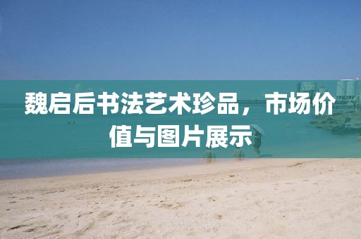 魏启后书法艺术珍品，市场价值与图片展示