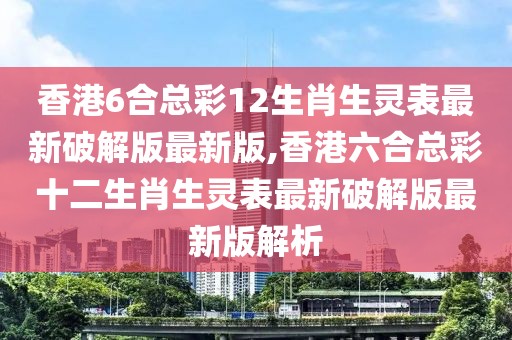 香港6合总彩12生肖生灵表最新破解版最新版,香港六合总彩十二生肖生灵表最新破解版最新版解析